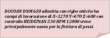 Angolo ripiegato: DOOSAN DNM 650 allestita con righe ottiche ha campi di lavorazione di X=1270 Y=670 Z=600 con controllo HEIDEINAN 530 RPM 12000 viene principalmente usata per la finitura di pezzi.